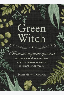 Green Witch. Полный путеводитель по природной магии трав, цветов, эфирных масел и многому другому