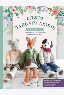 Вяжи! Одевай! Люби! Очаровательная компания вязаных животных. Более 40 моделей для вязания на спицах игрушек, одежды и аксессуаров