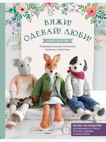 Вяжи! Одевай! Люби! Очаровательная компания вязаных животных. Более 40 моделей для вязания на спицах игрушек, одежды и аксессуаров