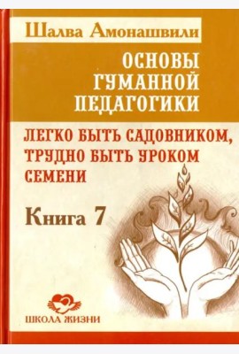 Основы гуманной педагогики. Книга 7. Легко быть садовником, трудно быть уроком семени
