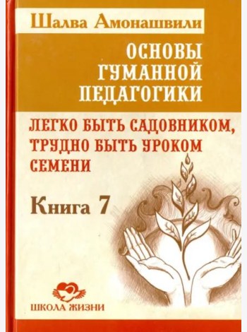 Основы гуманной педагогики. Книга 7. Легко быть садовником, трудно быть уроком семени