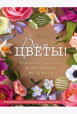 Всем цветы! Роскошные цветочные композиции из бумаги. Практическое руководство для начинающих