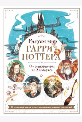 Рисуем мир Гарри Поттера. От мандрагоры до Хогвартса. 21 пошаговый мастер-класс по созданию любимых персонажей