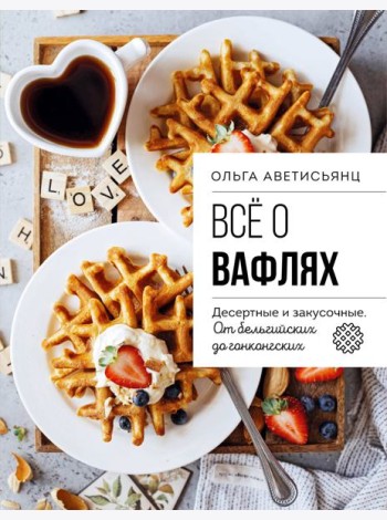 Все о вафлях. Десертные и закусочные. От бельгийских до гонконгских