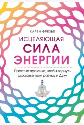 Исцеляющая сила энергии. Простые практики, чтобы вернуть здоровье телу, разуму и Духу