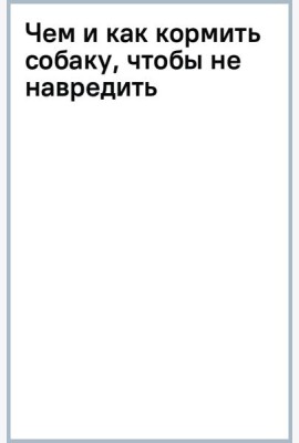 Чем и как кормить собаку, чтобы не навредить