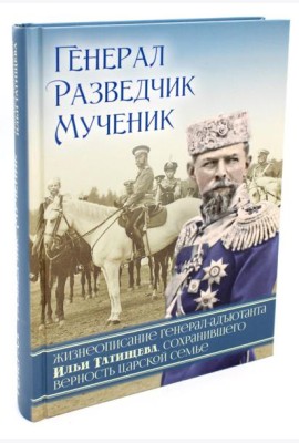 Генерал, разведчик, мученик: Жизнеописание генерал-адъютанта Ильи Татищева, сохранившего верность Царской семье
