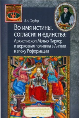 Во имя истины, согласия и единства: Архиепископ Мэтью Паркер и церковная политика в Англии в эпоху Реформации