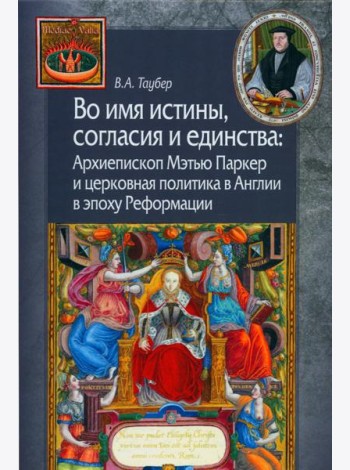 Во имя истины, согласия и единства: Архиепископ Мэтью Паркер и церковная политика в Англии в эпоху Реформации