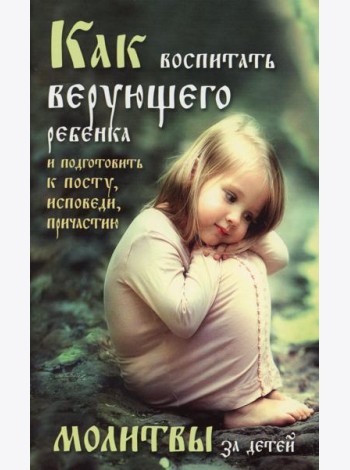 Как воспитать верующего ребенка и подготовить к посту, Исповеди, Причастию. Молитвы за детей