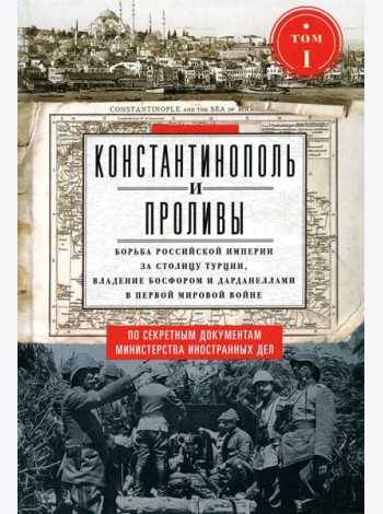 Константинополь и Проливы: В 2 т: Т.1: Борьба Российской империи за столицу Турции, владение Босфором и Дарданеллами в Первой мировой войне