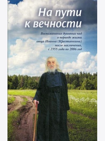 На пути к вечности: воспоминания духовных чад о периоде жизни отца Иоанна (Крестьянкина) после заключения, с 1955 года по 2006 год
