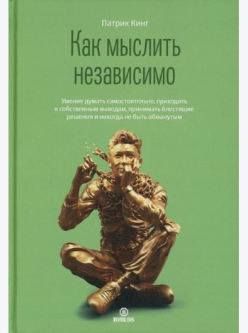 Как мыслить независимо. Умение думать самостоятельно, приходить к собственным выводам, принимать блестящие решения и никогда не быть обманутым
