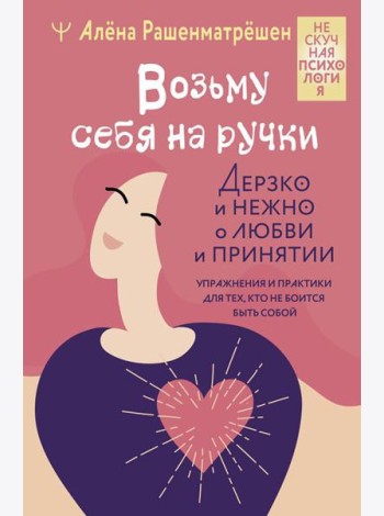 Возьму себя на ручки. Дерзко и нежно о любви и принятии. Упражнения и практики для тех, кто не боится быть собой