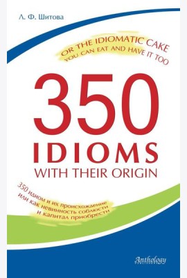 350 Idioms with Their Origin, or The Idiomatic Cake You Can Eat and Have It Too = 350 идиом и их происхождение, или Как невинность соблюсти и капитал