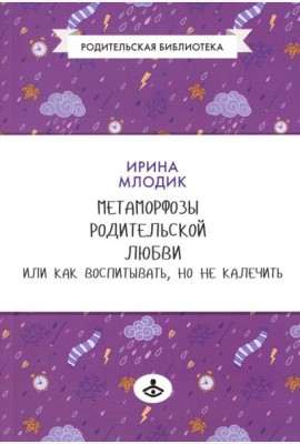 Метаморфозы родительской любви, или Как воспитывать, но не калечить….10-е изд., испр