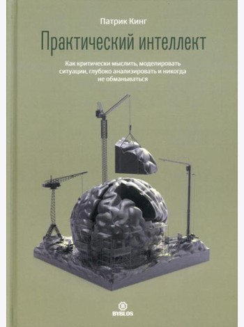 Практический интеллект. Как критически мыслить, моделировать ситуации, глубоко анализировать и никогда не обманываться