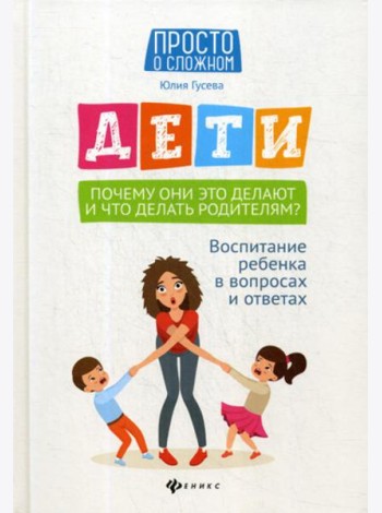 Дети. Почему они это делают и что делать родителям?: воспитание ребенка в вопросах и ответах