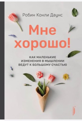 Мне хорошо! Как маленькие изменения в мышлении ведут к большому счастью