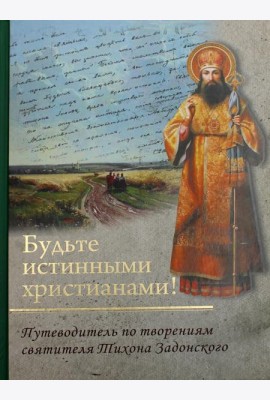 Будьте истинными христианами! Путеводитель по творениям святителя Тихона Задонского