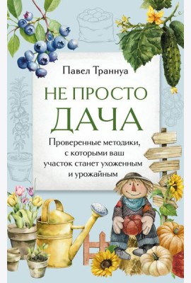 Не просто дача. Проверенные методики, с которыми ваш участок станет ухоженным и урожайным