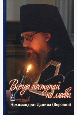 Всегда поступай по любви. Архимандрит Данииил (Воронин). Воспоминания, проповеди