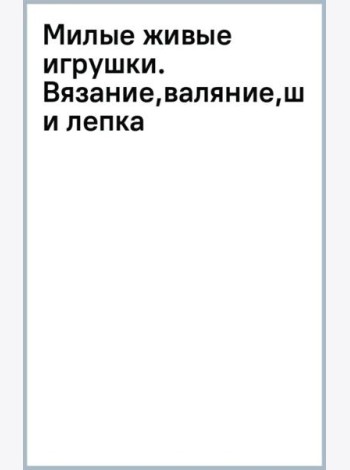 Милые живые игрушки. Вязание, валяние, шитье и лепка