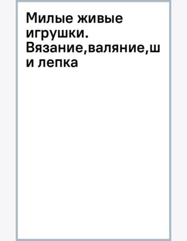 Милые живые игрушки. Вязание, валяние, шитье и лепка