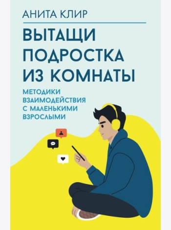Вытащи подростка из комнаты. Методики взаимодействия с маленькими взрослыми