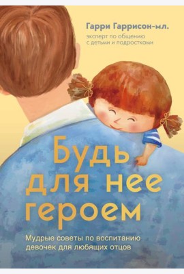 Будь для нее героем. Мудрые советы по воспитанию девочек для любящих отцов