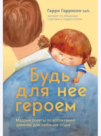 Будь для нее героем. Мудрые советы по воспитанию девочек для любящих отцов