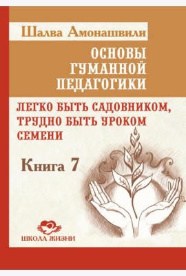 Основы гуманной педагогики. Кн. 7. Легко быть садовником, трудно быть уроком семени. 3-е изд