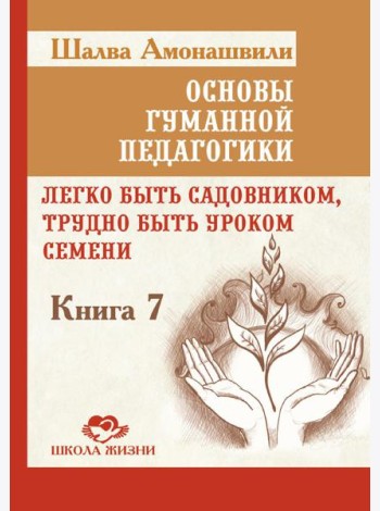 Основы гуманной педагогики. Кн. 7. Легко быть садовником, трудно быть уроком семени. 3-е изд