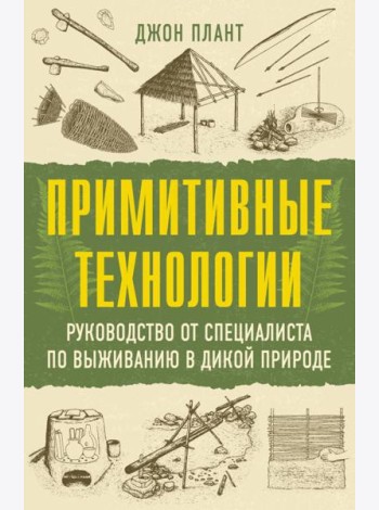 Примитивные технологии. Руководство от специалиста по выживанию в дикой природе
