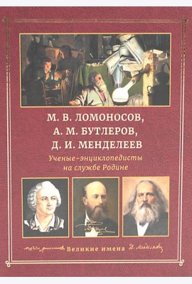 М.В. Ломоносов, А.М. Бутлеров, Д.И. Менделеев. Ученые-энциклопедисты на службе Родине