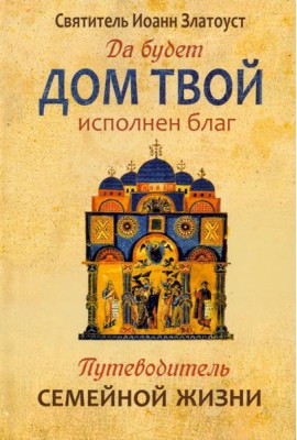 Да будет дом твой исполнен благ. Путеводитель семейной жизни по творениям святителя Иоанна Златоуста