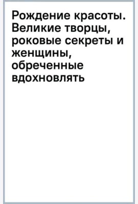 Рождение красоты. Великие творцы, роковые секреты и женщины, обреченные вдохновлять