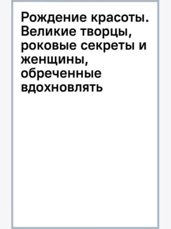 Рождение красоты. Великие творцы, роковые секреты и женщины, обреченные вдохновлять
