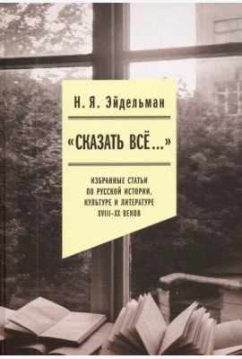 «Сказать все…». Избранные статьи по русской истории, культуре и литературе XVIII–XX веков