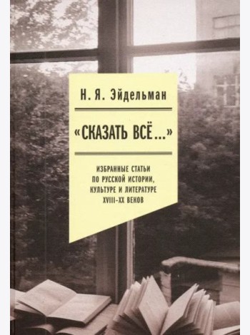 «Сказать все…». Избранные статьи по русской истории, культуре и литературе XVIII–XX веков