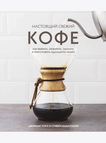Настоящий свежий кофе. Как выбрать, обжарить, смолоть и приготовить идеальную чашку