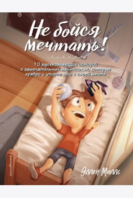 Не бойся мечтать! 10 вдохновляющих историй о замечательных мальчишках, которые храбро и упорно шли к своей мечте