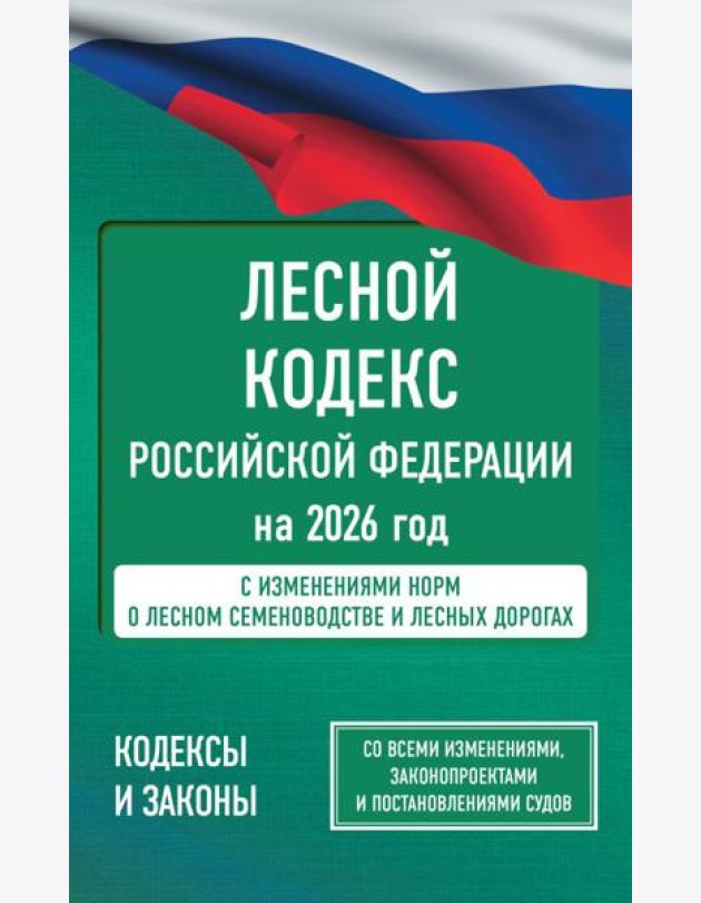 Лесной кодекс РФ на 2026 год. Со всеми изменениями, законопроектами и постановлениями судов