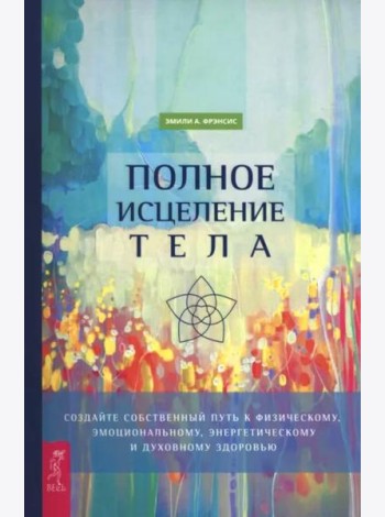 Полное исцеление тела. Создайте собственный путь к физическому, эмоциональному и духовному (6498)
