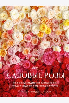 Садовые розы. Полное руководство по выращиванию, уходу и созданию потрясающих букетов