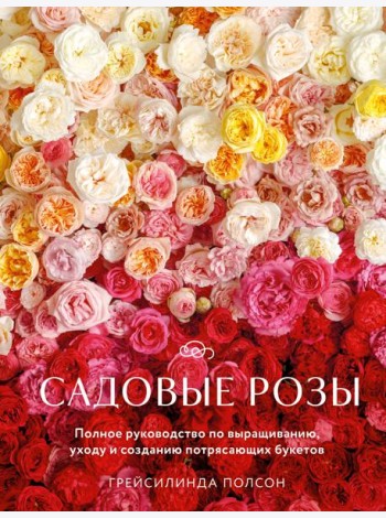 Садовые розы. Полное руководство по выращиванию, уходу и созданию потрясающих букетов