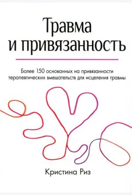 Травма и привязанность. Более 150 основанных на привязанности терапевтических вмешательств для исцеления травмы