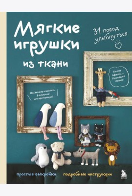 Мягкие игрушки из ткани. 31 повод улыбнуться. Простые выкройки, подробные инструкции