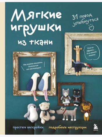 Мягкие игрушки из ткани. 31 повод улыбнуться. Простые выкройки, подробные инструкции