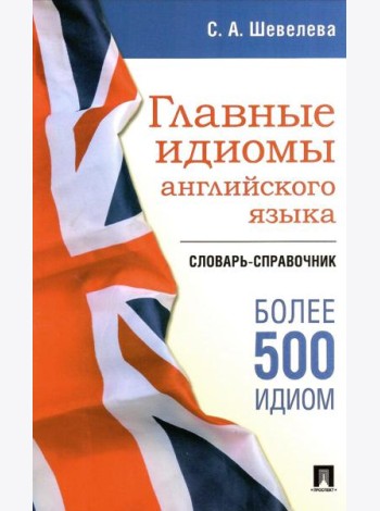 Главные идиомы английского языка: словарь-справочник. Более 500 идиом